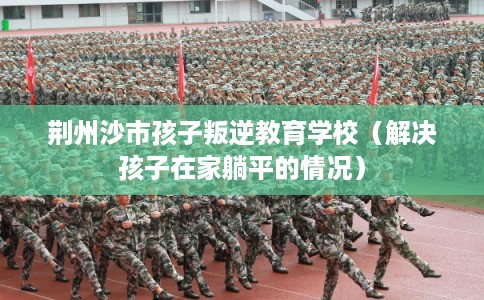 荆州沙市孩子叛逆教育学校（解决孩子在家躺平的情况）