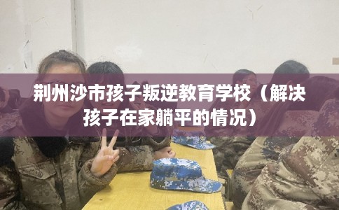 荆州沙市孩子叛逆教育学校（解决孩子在家躺平的情况）