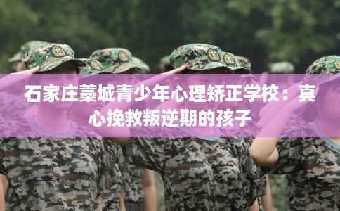 石家庄藁城青少年心理矫正学校：真心挽救叛逆期的孩子
