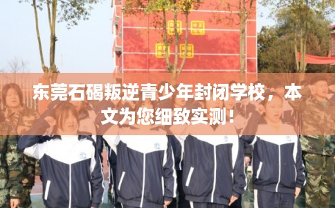 东莞石碣叛逆青少年封闭学校，本文为您细致实测！