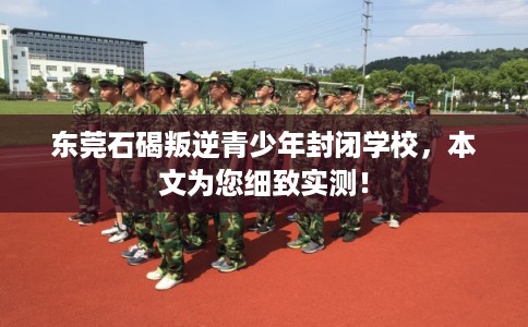 东莞石碣叛逆青少年封闭学校，本文为您细致实测！