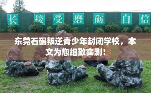 东莞石碣叛逆青少年封闭学校，本文为您细致实测！