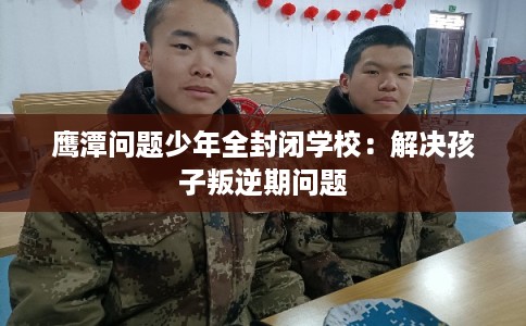 鹰潭问题少年全封闭学校：解决孩子叛逆期问题