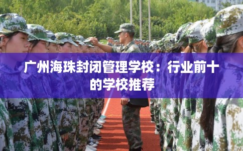 广州海珠封闭管理学校：行业前十的学校推荐