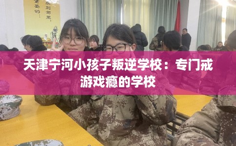 天津宁河小孩子叛逆学校：专门戒游戏瘾的学校