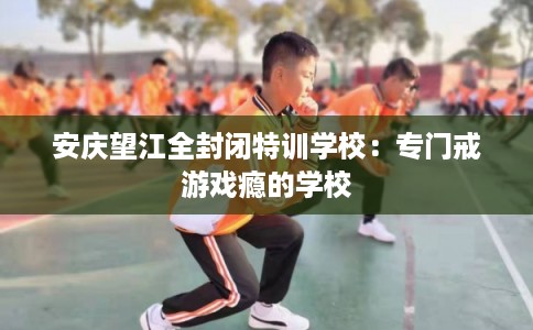 安庆望江全封闭特训学校：专门戒游戏瘾的学校
