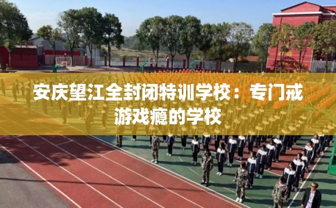 安庆望江全封闭特训学校：专门戒游戏瘾的学校