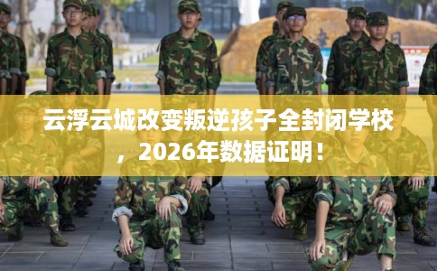云浮云城改变叛逆孩子全封闭学校，2026年数据证明！