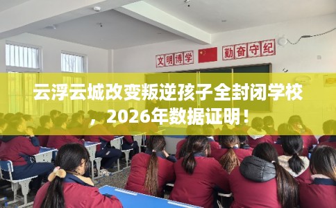 云浮云城改变叛逆孩子全封闭学校，2026年数据证明！