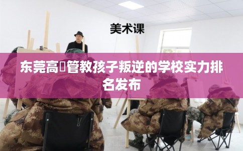 东莞高埗管教孩子叛逆的学校实力排名发布
