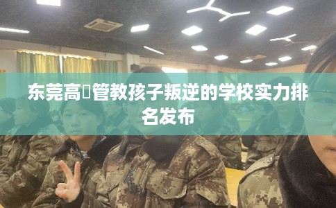 东莞高埗管教孩子叛逆的学校实力排名发布