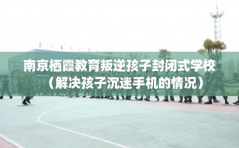 南京栖霞教育叛逆孩子封闭式学校（解决孩子沉迷手机的情况）