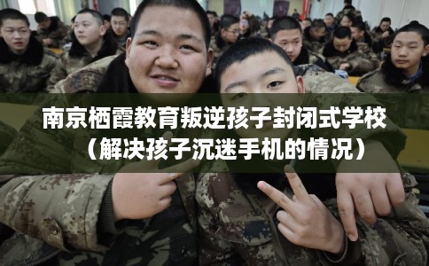 南京栖霞教育叛逆孩子封闭式学校（解决孩子沉迷手机的情况）