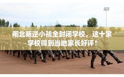 闸北叛逆小孩全封闭学校，这十家学校得到当地家长好评！