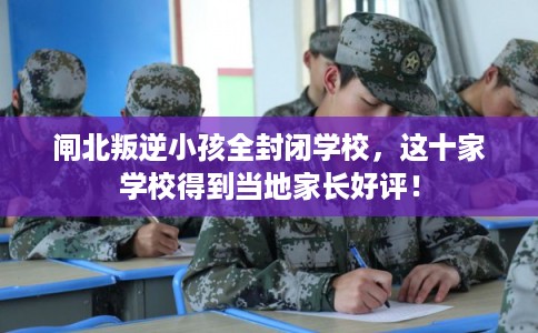 闸北叛逆小孩全封闭学校，这十家学校得到当地家长好评！