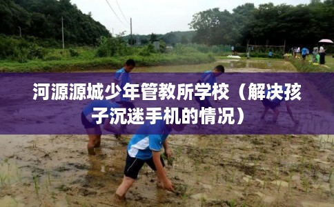 河源源城少年管教所学校（解决孩子沉迷手机的情况）