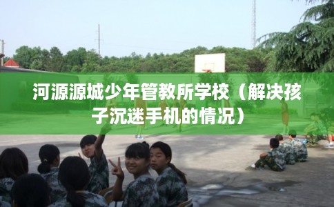 河源源城少年管教所学校（解决孩子沉迷手机的情况）