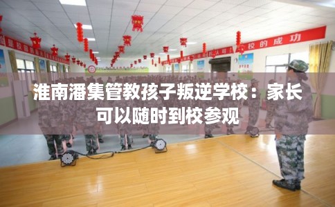 淮南潘集管教孩子叛逆学校：家长可以随时到校参观