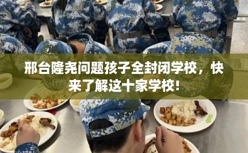 邢台隆尧问题孩子全封闭学校，快来了解这十家学校!