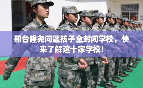 邢台隆尧问题孩子全封闭学校，快来了解这十家学校!