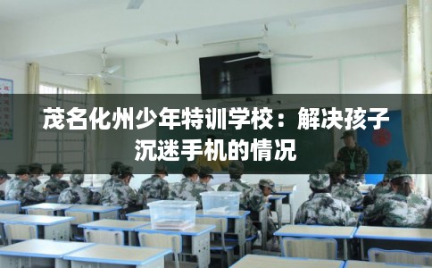 茂名化州少年特训学校：解决孩子沉迷手机的情况