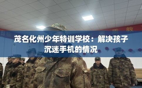 茂名化州少年特训学校：解决孩子沉迷手机的情况