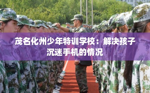 茂名化州少年特训学校：解决孩子沉迷手机的情况