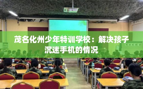 茂名化州少年特训学校：解决孩子沉迷手机的情况