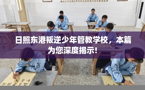 日照东港叛逆少年管教学校，本篇为您深度揭示!