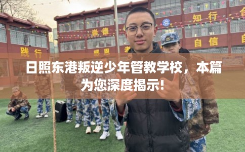 日照东港叛逆少年管教学校，本篇为您深度揭示!