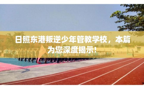 日照东港叛逆少年管教学校，本篇为您深度揭示!