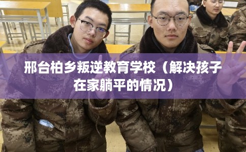 邢台柏乡叛逆教育学校（解决孩子在家躺平的情况）