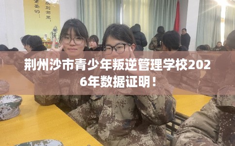 荆州沙市青少年叛逆管理学校2026年数据证明！