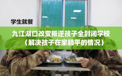 九江湖口改变叛逆孩子全封闭学校（解决孩子在家躺平的情况）