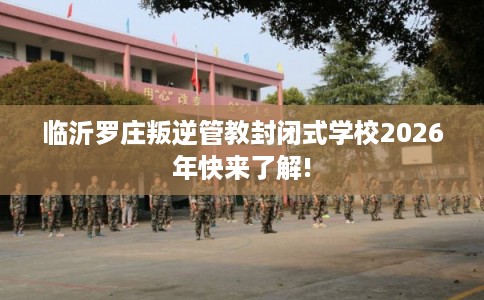 临沂罗庄叛逆管教封闭式学校2026年快来了解!