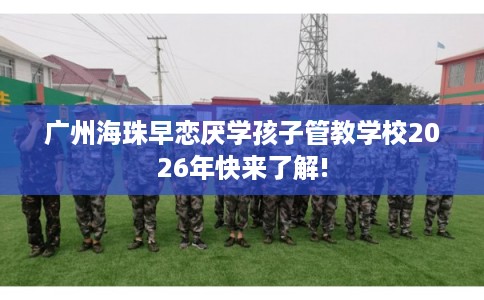 广州海珠早恋厌学孩子管教学校2026年快来了解!