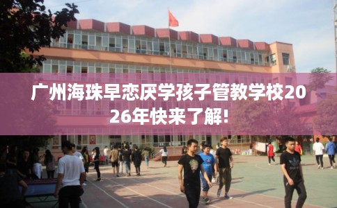 广州海珠早恋厌学孩子管教学校2026年快来了解!