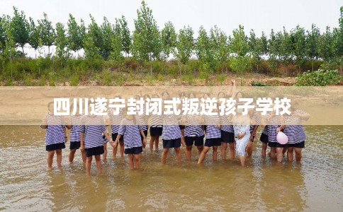 四川遂宁封闭式叛逆孩子学校