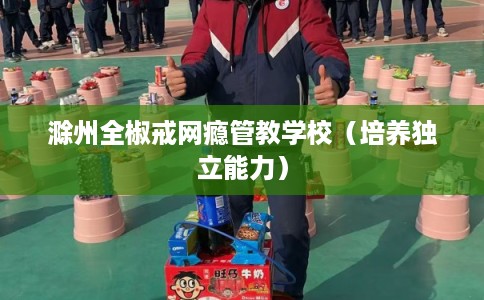 滁州全椒戒网瘾管教学校（培养独立能力）