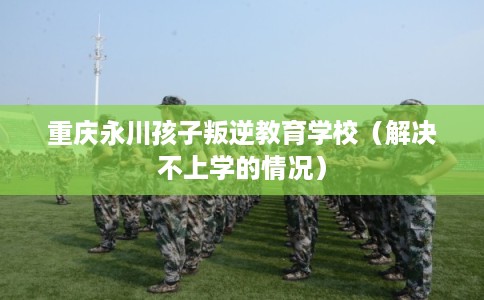 重庆永川孩子叛逆教育学校（解决不上学的情况）