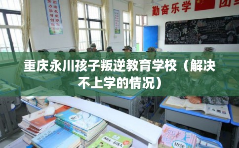 重庆永川孩子叛逆教育学校（解决不上学的情况）