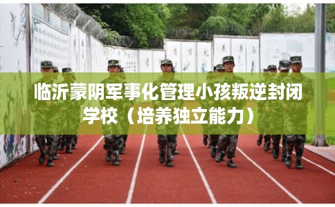 临沂蒙阴军事化管理小孩叛逆封闭学校（培养独立能力）