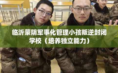 临沂蒙阴军事化管理小孩叛逆封闭学校（培养独立能力）