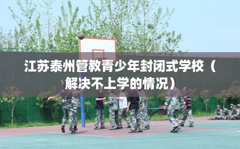 江苏泰州管教青少年封闭式学校（解决不上学的情况）