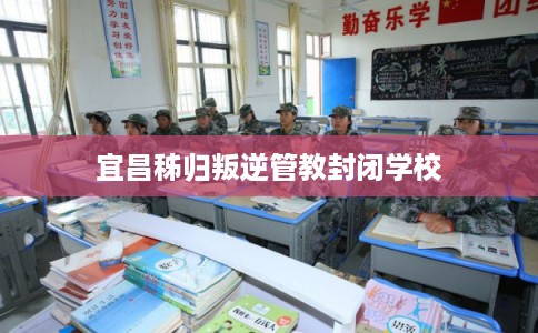宜昌秭归叛逆管教封闭学校