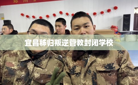 宜昌秭归叛逆管教封闭学校