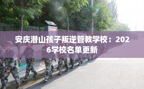 安庆潜山孩子叛逆管教学校:2026学校名单更新 安庆潜山孩子叛逆管教学校:2026学校名单更新