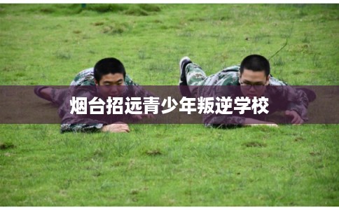 烟台招远青少年叛逆学校