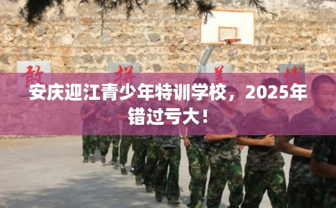 安庆迎江青少年特训学校，2025年错过亏大！