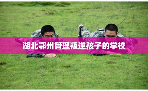 湖北鄂州管理叛逆孩子的学校